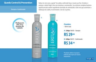 Reduz em
até 7X a
queda de
cabelo
Queda Control  Prevention
ShampooeCondicionador
Reduz em sete vezes a queda* do cabelo, conferindo força e maciez aos fios. Fortalece e
protege o cabelo frágil e fino com vitaminas e aminoácidos. Seu exclusivo complexo botânico
quatriessencials contém ingredientes derivados de aminoácidos e áloe vera que aumentam a
hidratação do cabelo, reconstruindo-o da raiz às pontas.
os
*Resultados obtidos em pesquisas
realizadas pela empresa de maneira
independente.
R$29,00
R$34,90
Contém
•300 ml cada
A. Código 106438 –Shampoo
B. Código 106439 –Condicionador
C
D
73
AF_07_ERTIA_v01.indd 73 01/04/15 13:25
 
