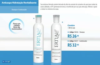 Para um
cabelo
livre de
incômodos
MAnticaspaHidrataçãoRevitalizante
ShampooeCondicionador
Sua exclusiva fórmula contém derivado do óleo da semente da castanha-do-pará para cuidar do
couro cabeludo, e ZPT (piritonato de zinco), reconhecido por sua ação anticaspa. Hidrata e ajuda
a reduzir os sintomas da caspa.
R$26,90
R$32,90
Contém
•300 ml cada
A. Código 106436 –Shampoo
B. Código 106437 –Condicionador
A
B
74
AF_07_ERTIA_v01.indd 74 01/04/15 13:25
 