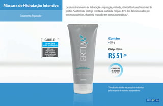 Cabelo
20 vezes
mais protegido
43% de
reparação
das pontas
quebradiças
e duplas*
*Resultados obtidos em pesquisas realizadas
pela empresa de maneira independente.
Máscara de Hidratação Intensiva Excelente tratamento de hidratação e reparação profunda, dá vitalidade aos fios da raiz às
pontas. Sua fórmula protege e restaura a cutícula e repara 43% dos danos causados por
processos químicos, chapinha e secador em pontas quebradiças*.
o
a
R$51,00
Contém
•200 g
Código 106446
campeão
de vendas
hhhhh
TratamentoReparador
75
AF_07_ERTIA_v01.indd 75 01/04/15 13:25
 