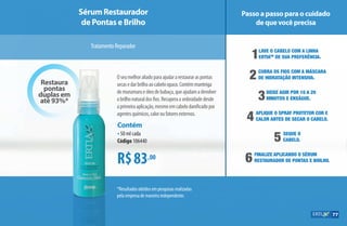 R$83,00
Contém
•50 ml cada
Código 106440
Oseumelhoraliadoparaajudararestauraraspontas
secasedarbrilhoaocabeloopaco.Contémmanteiga
demurumurueóleodebabaçu,queajudamadevolver
obrilhonaturaldosfios.Recuperaasedosidadedesde
aprimeiraaplicação,mesmoemcabelodanificadopor
agentesquímicos,caloroufatoresexternos.
*Resultados obtidos em pesquisas realizadas
pela empresa de maneira independente.
Sérum Restaurador
de Pontas e Brilho
Passo a passo para o cuidado
de que você precisa
TratamentoReparador
1Lave o cabelo com a linha
ErtiaTM
de sua preferência.
2	Cubra os fios com a Máscara
	de Hidratação Intensiva.
30Deixe agir por 10 A 20 		
0minutos e enxágue.
4	Aplique o Spray Protetor Cor e 		
	calor antes de secar o cabelo.
6	Finalize aplicando o Sérum
	Restaurador de Pontas e Brilho.
5	Seque o 	
	cabelo.
Restaura
pontas
duplas em
até 93%*
77
AF_07_ERTIA_v01.indd 77 01/04/15 13:25
 