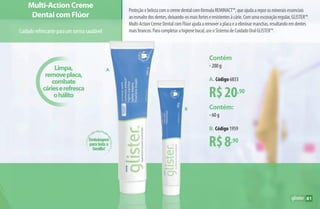 R$20,90
R$8,90
Contém
•200 g
A. Código 6833
Contém:
•60 g
B. Código 1959
Limpa,
removeplaca,
combate
cárieserefresca
ohálito
Multi-Action Creme
Dental com Flúor
Cuidadorefrescanteparaumsorrisosaudável
ProteçãoebelezacomocremedentalcomfórmulaREMINACT™,queajudaareporosmineraisessenciais
aoesmaltedosdentes,deixando-osmaisforteseresistentesàcárie.Comumaescovaçãoregular,GLISTER™
Multi-ActionCremeDentalcomFlúorajudaaremoveraplacaeaeliminarmanchas,resultandoemdentes
maisbrancos.Paracompletarahigienebucal,useoSistemadeCuidadoOralGLISTER™.
B
A
Embalagem
para toda a
família!
81
AF_08_GLISTER_v01.indd 81 01/04/15 13:35
 