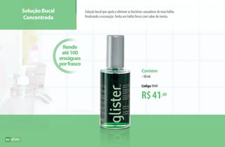 R$41,00
Contém
•50 ml
Código 9949
Rende
até100
enxágues
porfrasco
Solução Bucal
Concentrada
Solução bucal que ajuda a eliminar as bactérias causadoras do mau hálito,
finalizando a escovação.Tenha um hálito fresco com sabor de menta.
82
AF_08_GLISTER_v01.indd 82 01/04/15 13:36
 