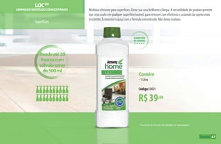campeão
de vendas
hhhhh
*Consulte as formas de diluição na embalagem.
LOCTM
LIMPADOR MULTIúSO CONCENTRADO
Superfícies
Multiúso eficiente para superfícies. Deixe sua casa brilhante e limpa. A versatilidade do produto permite
que seja usado em qualquer superfície lavável, para remover com eficiência o acúmulo da sujeira mais
resistente. Economize espaço com a fórmula concentrada. Não deixa resíduos.
R$39,00
Contém
•1 Litro
Código E0001
Rendeaté20
frascoscom
válvulaspray
de500ml
87
AF_09_HOME_v01.indd 87 01/04/15 13:45
 