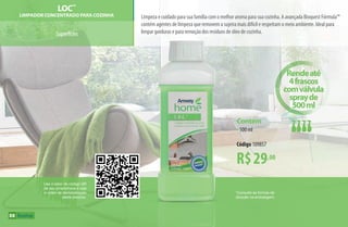 *Consulte as formas de
diluição na embalagem.
Superfícies
Limpeza e cuidado para sua família com o melhor aroma para sua cozinha. A avançada Bioquest Fórmula™
contém agentes de limpeza que removem a sujeira mais difícil e respeitam o meio ambiente. Ideal para
limpar gorduras e para remoção dos resíduos de óleo de cozinha.
LOC™
Limpador Concentrado para Cozinha
R$29,00
Contém
•500 ml
Código 109857
Use o leitor de código QR
de seu smartphone e veja
o vídeo de demonstração
deste produto.
Rendeaté
4frascos
comválvula
sprayde
500ml
88
AF_09_HOME_v01.indd 88 01/04/15 13:45
 