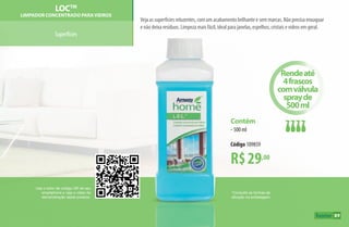 Use o leitor de código QR de seu
smartphone e veja o vídeo de
demonstração deste produto.
*Consulte as formas de
diluição na embalagem.
Superfícies
Veja as superfícies reluzentes, com um acabamento brilhante e sem marcas. Não precisa enxaguar
e não deixa resíduos. Limpeza mais fácil, ideal para janelas, espelhos, cristais e vidros em geral.
a™
LOCTM
Limpador Concentrado paraVidros
R$29,00
Contém
•500 ml
Código 109859
Rendeaté
4frascos
comválvula
sprayde
500ml
89
AF_09_HOME_v01.indd 89 01/04/15 13:45
 