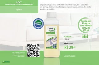 Superfícies
Limpeza eficiente, que remove com facilidade as manchas de sujeira, limo e outros sólidos
sem fazer força. Não deixa resíduos. É ideal para a limpeza de azulejos, cerâmicas, fibra de vidro,
porcelana e aço inoxidável.
LOC™
Limpador Concentrado para Banheiro
90
Use o leitor de código QR
de seu smartphone e veja
o vídeo de demonstração
deste produto.
*Consulte as formas de
diluição na embalagem.
R$29,00
Contém
•500 ml
Código 109861
Rendeaté
4frascos
comválvula
sprayde
500ml
AF_09_HOME_v01.indd 90 01/04/15 13:46
 