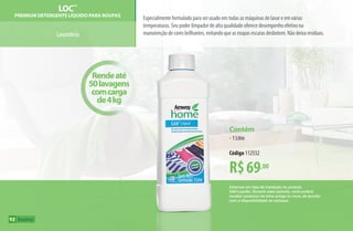 R$69,00
Contém
•1 Litro
Código 112532
Rendeaté
50lavagens
comcarga
de4kg
Estamos em fase de transição no produto
SA8 Líquido. Durante esse período, você poderá
receber produtos da linha antiga ou nova, de acordo
com a disponibilidade do estoque.
Lavanderia
LOC™
Premium Detergente Líquido para Roupas
Especialmente formulado para ser usado em todas as máquinas de lavar e em várias
temperaturas. Seu poder limpador de alta qualidade oferece desempenho efetivo na
manutenção de cores brilhantes, evitando que as roupas escuras desbotem. Não deixa resíduos.
92
AF_09_HOME_v01.indd 92 01/04/15 13:46
 