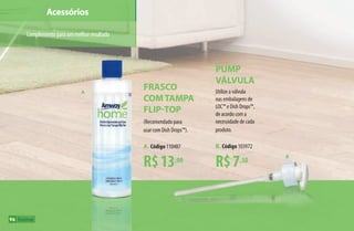 Acessórios
Complementoparaummelhorresultado
A
B
96
R$13,00
Frasco
comTampa
FLIP-TOP
(Recomendado para
usar com Dish Drops™).
A. Código 110487
R$7,50
Pump
válvula
Utilize a válvula
nas embalagens de
LOC™ e Dish Drops™,
de acordo com a
necessidade de cada
produto.
B. Código 103972
AF_09_HOME_v01.indd 96 01/04/15 13:46
 