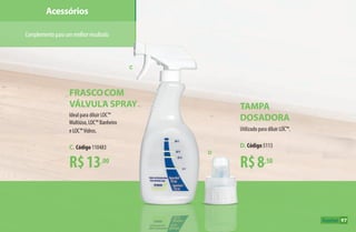 C
D
Acessórios
Complementoparaummelhorresultado
97
R$13,00
Frascocom
Válvula Spray
Ideal para diluir LOC™
Multiúso, LOC™ Banheiro
e LOC™Vidros.
C. Código 110483
R$8,50
Tampa
Dosadora
Utilizado para diluir LOC™.
D. Código 5113
AF_09_HOME_v01.indd 97 01/04/15 13:46
 
