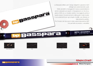 Le Basspara brillano per il design elegante e giovane e tutti i
                                                                  dettagli sono estremamente curati.
                                             Molto sensibili e maneggevoli in pesca sorprenderanno
                                         anche i pescatori più esperti. L’impugnatura è un mix di su-
                                         ghero e EVA con un risultato estetico mai raggiunto prima a
                                        questo prezzo. Il posizionamento delle guide è stato studia-
                                        to accuratamente per ogni singolo modello per ottenere un
                                                                               bilanciamento perfetto.
                                         Per l’innesto dei due pezzi è stata usata la lavorazione MAT
                                                                che permette sicurezza e sensibilità.


18                                                                                                        19




     Reelseat & Widding Check   Joint              Guide                                   Embleem




                                                                                    Ofﬁcial Navigator
 