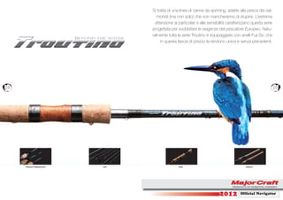 Si tratta di una linea di canne da spinning, adatte alla pesca dei sal-
                                           monidi (ma non solo) che non mancheranno di stupirvi. L’estrema
                                          attenzione ai particolari e alla sensibilità caratterizzano questa serie
                                        progettata per soddisfare le esigenze del pescatore Europeo. Natu-
                                        ralmente tutta la serie Troutino è equipaggiata con anelli Fuji Sic che
                                             in questa fascia di prezzo la rendono unica e senza precedenti.




24                                                                                                                   25




     Reelseat & Widding Check   Joint                   Guide                                    Embleem




                                                                                 2012         Ofﬁcial Navigator
 
