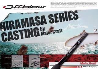 La serie Offblow nasce per offrire al pescatore attrezzi estremamente potenti e performanti, canne
                                    da spinning offshore, ottime dalla barca ma anche da terra per la ricerca dei grossi predatori medit-
                                    terranei e tropicali. Canne da light e vertical jigging per la pesca a dentici, ricciole e tonni. Tutte con
                                    componentistica Fuji di elevata vqualità secondo i più rigorosi standard giappoonesi. Doppie legature
                                    SIC per tutta la serie, placche Fuji, butt e manici in EVA.




32                                                                                                                                        33




     Guide Concept   Spyral Guide




     Blank Concept   Grip Concept


                                                                                                               Ofﬁcial Navigator
                                                                                                                       N
 