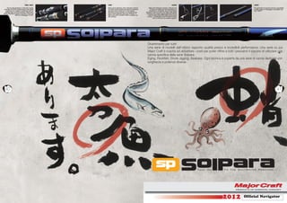 REEL SEAT        GRIP                                                                                       GUIDE                                           JOINT

     Per la serie Seabass è utilizzato il porta   Nelle canne Seabass viene utilizzato materia-          Nella serie Seabass vengono utilizzati Fuji                                         Per garantire la massima tenuta e sensibilità
 mulinello Fuji DPS caratterizzato nella parte    le in EVA di alta qualità per tutta la lunghezza        O-Ring con telaio Inox che garantiscono                                            è stato usato un ﬁnissaggio smerigliato del
   superiore con sughero compresso per un         del Rear Grip mentre per le serie Eging,               resistenza e sensibilità. Per la serie Eging                                        tipo “MATT”.
  perfetto Grip-end del mulinello. Nella serie    Rockﬁsh & Ajing abbiamo un elegante Rear           abbiamo invece la serie Low Rider nella parte
Eging, Rockﬁsh & Ajing è montato il tipo Fuji     Grip in EVA separato dal porta mulinello. Il        superiore per evitare aggrovigliamenti del PE
                  VSS con ﬁnissaggio in EVA.      Butt è per tutti i modelli in EVA e sughero ad        mentre nella parte intermedia monta anelli
                                                  alta densità.                                        O-Ring. I puntali della serie Rockﬁsh & Ajing
                                                                                                               sono in SIC per una qualità migliore.




                                                                                                       Divertimento per tutti!
                                                                                                       Una serie di modelli dall’ottimo rapporto qualità prezzo e incredibili performance. Una serie su cui
                                                                                                       Major Craft è riuscita ad abbattere i costi per poter offrire a tutti i pescatori il piacere di utilizzare una
                                                                                                       canna speciﬁca della serie Solpara.
                                                                                                       Eging, Rockﬁsh, Shore Jigging, Seabass. Ogni tecnica è coperta da una serie di canne dedicate con
                                                                                                       lunghezze e potenze diverse.




  40                                                                                                                                                                                                                           41




                                                                                                                                                                    2012             Ofﬁcial Navigator
 