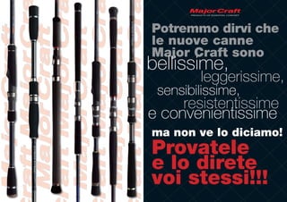 Potremmo dirvi che
le nuove canne
Major Craft sono
bellissime,
        leggerissime,
 sensibilissime,
     resistentissime
e convenientissime
ma non ve lo diciamo!
Provatele
e lo direte
voi stessi!!!
 