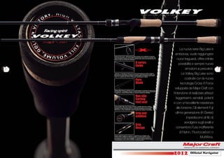 La nuova serie Big Lake è
                                                                                            ambiziosa, vuole raggiungere
    Sistema Cross Force, rafforzamento della struttura con multistrati di carbonio
    intrecciati sul grezzo, per un’incredibile sensazione di sicurezza al cospetto dei
    grandi predatori! Questo lavorazione conferisce alla canna una grande riserva di
    potenze unita ad un’estrema sensibilità.                                                  nuovi traguardi, offrire inﬁnite
                                               K series                                        possibilità e sempre nuove
                                               Guide
6                                                                                                     emozioni ai pescatori.     7
    Il disegno e l’angolatura della nuova serie Fuji impediscono al ﬁlo di aggrovi-
    gliarsi attorno ai passanti, evitando di rovinarlo e permettendoti di essere sem-
    pre pronto in pesca. Questo modello è molto leggero e sensibile e può essere
                                                                                                  Le Volkey Big Lake sono
    usato con qualsiasi tipo di ﬁlo, Polyamide, Fluorocarbon e Braid.


                                               Pure                                                  costruite con la nuova
                                               Blank                                             tecnologia Cross X Force
                                                                                           sviluppata da Major Craft con
    Il Blank delle Volkey è costruito con la combinazione di Carbonio ad alta e me-
    dia elasticità “Low Regime Carbon”. Potete avvertire subito tenacia, ﬂessibilità
    e leggerezza, qualità indispensabili per attrezzi resistenti ed afﬁdabili.
                                                                                         l’intenzione di realizzare attrezzi
                                               Non-slip
                                               Corting                                      leggerissimi, sensibili, potenti
                                               reel seat                                 e con un’eccellente resistenza
    Porta mulinello High-Tech Fuji per entrambi i modelli, Spinning e Casting.
    Estremamente confortevole al tatto, il materiale antiscivolo di cui è rivestito
    permette un “Grip” eccezionale e una piacevole sensazione di sicurezza
    nella presa. La serie Casting ha il grezzo esposto per esaltare la sensibilità.
                                                                                             alla torsione. Gli elementi Fuji
                                               Grip and                                     ultima generazione (K-Series)
                                               emblem                                                  impediscono al ﬁlo di
                                                                                                     avvolgersi sugli anelli e
                                               Grip
                                               Design                                       consentono l’uso indifferente
                                                                                                di Nylon, Fluorocarbon o
    Disegno dell’impugnatura moderno e funzionale con l’impiego com-
    binato di EVA e sughero di altissima qualità. Le Volkey grazie a questi
    accorgimenti sono facili da maneggiare ed esteticamente innovative e
    personalizzate in tutti i minimi dettagli. Lo stemma originale Volkey oltre
                                                                                                                  Multiﬁbra.
    a caratterizzarne la serie ha la funzione di bilanciamento.




                                                                                         2012           Ofﬁcial Navigator
 