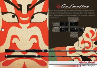 Il nome deriva dal leggendario ladro di Aduchi-Momoyama: Ishikawa (cognome)
     Goemon (nome). Il motto di Goemon era “unico ed originale, nessuna imposizio-
     ne da altri”. Una sorta d’eroe che rubava ai ricchi per dare ai poveri. Questo con-
     cetto è ripreso nella serie Go.Emotion dove Major Craft vuole offrire il massimo a
     un prezzo unico!




                                                 Blank
                                                 Goemon
                                                          Design accattivante con una combi-
                                                          nazione di colori “canna di fucile” e
                                                          “nero opaco” che rende più gradevo-
                                                          le e accattivante l’attrezzo. Ma non è
                                                          solo il design il punto forte di questa
                                                          serie; i grezzi Go.Emotions sono in
                                                          carbonio alto modulo una combina-
                                                          zione che sona a un solo attrezzo
                                                          potenza e sensibilità incredibili.
                K-Guide
          Perfetto sistema anti aggroviglia-
                  mento per qualsiasi tipo di
          ﬁlo: ﬂuorocarbon, PE, nylon, ecc.
           Questa serie di anelli è adottata
                   su tutte le Go.Emotions.
             Il comfort che si può immedia-
              tamente percepire migliorerà i
                                 vostri lanci.


                Foregrip
             Manico separato, adottato nei
          modelli da casting per migliorare

10         la precisione nel lancio e la ma-
                               negevolezza.
          Manico dritto, adottato per i mo-
                                                                                                                        11
          delli da spinning per migliorare i
           lanci lunghi e quelli a due mani.
                                                         La placca portamulinello ACS




                                                                                              Reelseat
                                                              di Fuji è stata adottata su
                                                           tutti i modelli da casting. È il
                                                      portamulinello ergonimico che si
                                                       adatta perfettamente alla nostra
                                                       mano. Si può toccare il grezzo e
                                                        aumentare la nostra sensibilità
                                                        direttamente tenendo la canna
                                                      in mano. Una particolare innova-
                                                     zione che ci permetterà di sentire
                                                            anche la minima vibrazione!




                                                                                 2012                    Ofﬁcial Navigator
 