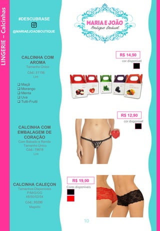 LINGERIE–Calcinhas
R$ 14,90
Cód.: 31156
 Maçã
 Morango
 Menta
 Uva
 Tutti-Frutti
Cód.: 19619
R$ 12,90
CALCINHA CALEÇON
Tamanhos Disponíveis
P/M/G/GG
48/50/52/54
Cód.: 30200
R$ 19,90
CALCINHA COM
AROMA
Tamanho Único
CALCINHA COM
EMBALAGEM DE
CORAÇÃO
Com Babado e Renda
Tamanho Único
Cores disponíveis
cor disponível
cor disponível
Lint
Lint
Magnific
10
#DESCUBRASE
@MARIAEJOAOBOUTIQUE
 