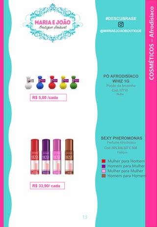 PÓ AFRODISÍACO
WHIZ 1G
Poção da bruxinha
COSMÉTICOS–Afrodisíaco
SEXY PHEROMONAS
Perfume Afrodisíaco
Cod.:17710
R$ 5,00 /cada
Cod.:305,306,307 E 308
R$ 33,90/ cada
Mulher para Homem
Homem para Mulher
Mulher para Mulher
Homem para Homem
Nube
Feitiços
13
#DESCUBRASE
@MARIAEJOAOBOUTIQUE
 