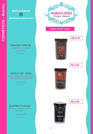 COSMÉTICOS–Bolinha
R$ 8,50
R$ 8,50
R$ 8,50
DRAGON FIRE 8G
Esquenta e Lubrifica
ELETRIC PLUS 8G
Eletrifica, Lubrifica e Vibra
(unissex)
Cod.:20715
Cod.:20714
FACILIT 8G - ANAL
Dessensibilizante, Lubrificante,
Vasodilatador, Cicatrizante
Cod.:20718
Soft Love
Soft Love
Soft Love
LINHA SOFT BALL
14
#DESCUBRASE
@MARIAEJOAOBOUTIQUE
 