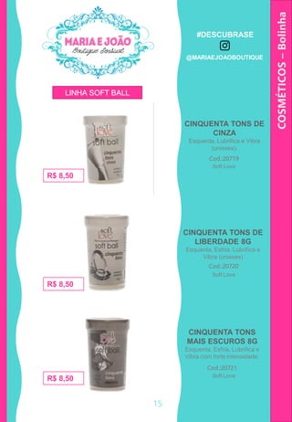 CINQUENTA TONS DE
CINZA
Esquenta, Lubrifica e Vibra
(unissex).
COSMÉTICOS–Bolinha
CINQUENTA TONS
MAIS ESCUROS 8G
Esquenta, Esfria, Lubrifica e
Vibra com forte intensidade.
Cod.:20719
R$ 8,50
Cod.:20721
R$ 8,50
R$ 8,50
CINQUENTA TONS DE
LIBERDADE 8G
Esquenta, Esfria, Lubrifica e
Vibra (unissex)
Cod.:20720
Soft Love
Soft Love
Soft Love
LINHA SOFT BALL
15
#DESCUBRASE
@MARIAEJOAOBOUTIQUE
 