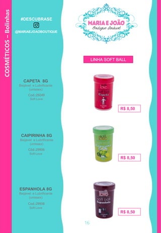 CAPETA 8G
Beijável e Lubrificante
(unissex)
ESPANHOLA 8G
Beijável e Lubrificante
(unissex)
Cod.:29249
R$ 8,50
Cod.:29938
R$ 8,50
R$ 8,50
CAIPIRINHA 8G
Beijável e Lubrificante
(unissex)
Cód.:29936
COSMÉTICOS–Bolinhas
Soft Love
Soft Love
Soft Love
LINHA SOFT BALL
16
#DESCUBRASE
@MARIAEJOAOBOUTIQUE
 