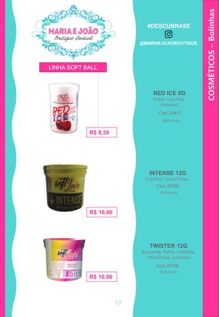 RED ICE 8G
Esfria, Lubrifica.
(unissex)
COSMÉTICOS–Bolinhas
TWISTER 12G
Esquenta, Esfria, Lubrifica,
Vibra/Pulsa. (unissex)
Cod.:30411
R$ 8,50
Cod.:30738
R$ 10,00
R$ 10,00
INTENSE 12G
Lubrifica, Vibra/Pulsa.
Cód.:30599
LINHA SOFT BALL
Soft Love
Soft Love
Soft Love
17
#DESCUBRASE
@MARIAEJOAOBOUTIQUE
 
