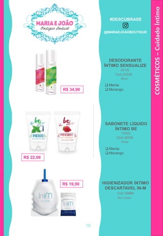 DESODORANTE
ÍNTIMO SENSUALIZE
66 ML
COSMÉTICOS–CuidadoÍntimo
HIGIENIZADOR ÍNTIMO
DESCARTAVEL IN-M
Cod.:23529
R$ 34,90
Cod.:30684
R$ 22,90
R$ 19,90
SABONETE LÍQUIDO
ÍNTIMO BE
100ML
Cód.:26536
Blum
Nube
Sex Clean
 Menta
 Morango
 Menta
 Morango
19
#DESCUBRASE
@MARIAEJOAOBOUTIQUE
 