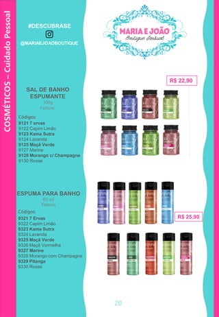 COSMÉTICOS–CuidadoPessoal
SAL DE BANHO
ESPUMANTE
100g
R$ 22,90
Códigos:
9121 7 ervas
9122 Capim Limão
9123 Kama Sutra
9124 Lavanda
9125 Maçã Verde
9127 Marine
9128 Morango c/ Champagne
9130 Rosas
ESPUMA PARA BANHO
60 ml
R$ 25,90
Códigos:
9321 7 Ervas
9322 Capim Limão
9323 Kama Sutra
9324 Lavanda
9325 Maçã Verde
9326 Maçã Vermelha
9327 Marine
9328 Morango com Champagne
9329 Pitanga
9330 Rosas
Feitiços
Feitiços
20
#DESCUBRASE
@MARIAEJOAOBOUTIQUE
 