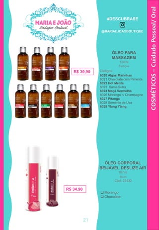 COSMÉTICOS–CuidadoPessoal/Oral
R$ 19,90
ÓLEO PARA
MASSAGEM
120ml
Códigos:
6020 Algas Marinhas
6021 Chocolate com Pimenta
6022 Hot Menta
6023 Kama Sutra
6024 Maçã Vermelha
6026 Morango c/ Champagne
6027 Pitanga
6028 Semente de Uva
6029 Ylang Ylang
R$ 39,90
ÓLEO CORPORAL
BEIJÁVEL DESLIZE AIR
167ml
Cód.: 23532
 Morango
 Chocolate
R$ 34,90
Feitiços
Blum
21
#DESCUBRASE
@MARIAEJOAOBOUTIQUE
 