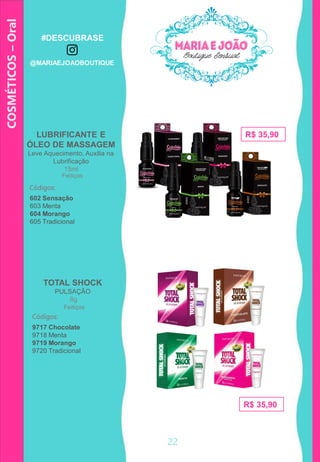 COSMÉTICOS–Oral
TOTAL SHOCK
PULSAÇÃO
8g
LUBRIFICANTE E
ÓLEO DE MASSAGEM
Leve Aquecimento, Auxilia na
Lubrificação
15ml
R$ 35,90
Códigos:
602 Sensação
603 Menta
604 Morango
605 Tradicional
Códigos:
9717 Chocolate
9718 Menta
9719 Morango
9720 Tradicional
R$ 35,90
Feitiços
Feitiços
22
#DESCUBRASE
@MARIAEJOAOBOUTIQUE
 