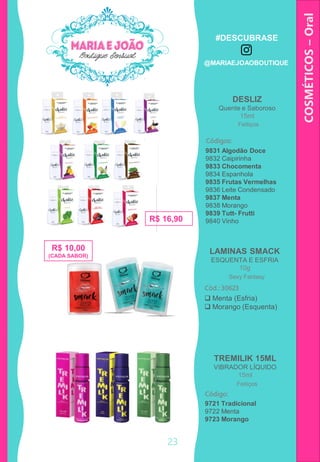 COSMÉTICOS–Oral
DESLIZ
Quente e Saboroso
15ml
R$ 16,90
Códigos:
9831 Algodão Doce
9832 Caipirinha
9833 Chocomenta
9834 Espanhola
9835 Frutas Vermelhas
9836 Leite Condensado
9837 Menta
9838 Morango
9839 Tutt- Frutti
9840 Vinho
Feitiços
23
R$ 10,00
(CADA SABOR)
LAMINAS SMACK
ESQUENTA E ESFRIA
10g
 Menta (Esfria)
 Morango (Esquenta)
Cód.: 30623
Sexy Fantasy
TREMILIK 15ML
VIBRADOR LÍQUIDO
15ml
Código:
Feitiços
9721 Tradicional
9722 Menta
9723 Morango
#DESCUBRASE
@MARIAEJOAOBOUTIQUE
 