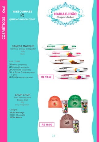COSMÉTICOS–Oral
CHUP CHUP
Bala Efervescente
Beijo e Oral
36g
 Menta (esquenta)
 Morango (esquenta)
 Chocolate (esquenta)
 Ice Extra Forte (esquenta
e gela)
 Cereja (esquenta e gela) R$ 10,50
CANETA MARQUE
Gel Para Brincar e Degustar
40g
Cód.: 19998
25005 Morango
25003 Chocolate
25004 Menta
R$ 10,90
Códigos:
Blum
Sexy Imagination
24
#DESCUBRASE
@MARIAEJOAOBOUTIQUE
 