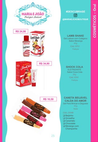 COSMÉTICOS–Oral
SHOCK COLA
ELETRIZANTE
Sabor Coca Cola
36g
R$ 24,90
LAMB SHAKE
Gel Leitoso com Colágeno
Sabor Morango
40g
Cód.: 9751
R$ 34,90
Cód.: 9761
Feitiços
Feitiços
25
CANETA BEIJÁVEL
CALDA DO AMOR
Gel Para Brincar e Degustar
40g
Cód.: 23540
 Beijinho
 Groselha
 Caramelo
 Chocolate
 Morango com
Champanhe
R$ 10,50
Nube
#DESCUBRASE
@MARIAEJOAOBOUTIQUE
 