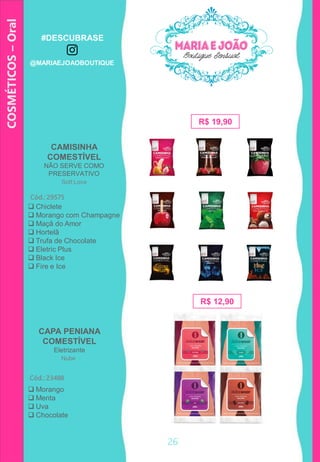 COSMÉTICOS–Oral
CAPA PENIANA
COMESTÍVEL
Eletrizante
R$ 19,90
CAMISINHA
COMESTÍVEL
NÃO SERVE COMO
PRESERVATIVO
Cód.: 29575
Cód.: 23488
 Chiclete
 Morango com Champagne
 Maçã do Amor
 Hortelã
 Trufa de Chocolate
 Eletric Plus
 Black Ice
 Fire e Ice
R$ 12,90
 Morango
 Menta
 Uva
 Chocolate
Soft Love
Nube
26
#DESCUBRASE
@MARIAEJOAOBOUTIQUE
 