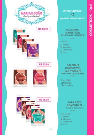 COSMÉTICOS–Oral
R$ 20,90
Cód.: 802
 Menta
 Morango
 Chocolate
 Uva
CALCINHA
COMESTÍVEL
ELETRIZANTE
GELATINA DE SABORES
Cód.: 23486
R$ 25,90
 Morango
 Chocolate
TAPA SEXO
COMESTÍVEL
Gelatina de Sabores
Cód.: 23487
R$ 25,90
CALCINHA
COMESTÍVEL
GELATINA DE SABORES
Nube
Nube
Nube
27
 Menta
 Morango
 Chocolate
 Uva
#DESCUBRASE
@MARIAEJOAOBOUTIQUE
 