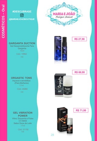 ORGASTIC TONS
Aquece e sensibiliza
(Para Mulheres)
17ml
R$ 27,90
GARGANTA SUCTION
Gel Dessensibilizante Para
Garganta
15ml
Cód.: 19962
R$ 60,90
Cód.: 26084
GEL VIBRATION
POWER
Vibra, Esquenta e Pulsa
3 X MAIS
Sabor Doce de Leite
17ml
Cód.: 31150
R$ 71,90
COSMÉTICOS–Oral
Intt
Intt
Intt
28
#DESCUBRASE
@MARIAEJOAOBOUTIQUE
 