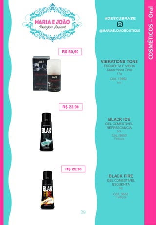 COSMÉTICOS–Oral
29
BLACK ICE
GEL COMESTIVEL
REFRESCANCIA
5G
R$ 60,90
VIBRATIONS TONS
ESQUENTA E VIBRA
Sabor Vinho Tinto
17g
Cód.: 19962
R$ 22,90
Cód.: 9650
BLACK FIRE
GEL COMESTIVEL
ESQUENTA
5g
Cód.: 9652
R$ 22,90
Intt
Feitiços
Feitiços
#DESCUBRASE
@MARIAEJOAOBOUTIQUE
 
