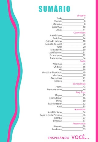I NS PIRANDO VOCÊ...
SUMÁRIO
Lingerie
Body_______________________7
Vestido_______________________8
Macacão_______________________8
Calcinhas______________________10
Meias______________________11
Cosméticos
Afrodisíaco______________________13
Bolinhas______________________14
Cuidado Íntimo______________________18
Cuidado Pessoal______________________20
Oral______________________20
Massagem______________________30
Lubrificantes______________________31
Estimulante______________________32
Tratamento______________________34
Sado
Algemas______________________35
Chibata______________________38
Kit______________________38
Vendas e Mascaras______________________40
Mordaça______________________40
Acessórios______________________41
Coleira______________________41
Brincadeiras
Jogos______________________42
Pompoarismo______________________44
Sexy Toys
Duplo______________________45
Estimulador______________________46
Pênis______________________50
Masturbador______________________52
Anal______________________53
Acessórios
Anel Peniano______________________54
Capa e Cinta Peniana______________________56
Bomba______________________57
Limpeza______________________57
Preservativo
Blowtex______________________58
Prudence______________________59
 