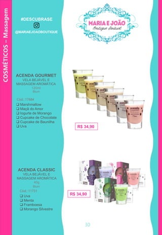 ACENDA GOURMET
VELA BEJÁVEL E
MASSAGEM AROMÁTICA
120ml
ACENDA CLASSIC
VELA BEJÁVEL E
MASSAGEM AROMÁTICA
40g
Cód.: 11731
 Uva
 Menta
 Framboesa
 Morango Silvestre
Cód.: 17684
 Marshmallow
 Maçã do Amor
 Iogurte de Morango
 Cupcake de Chocolate
 Cupcake de Baunilha
 Uva R$ 34,90
R$ 34,90
COSMÉTICOS–Massagem
Blum
Blum
30
#DESCUBRASE
@MARIAEJOAOBOUTIQUE
 