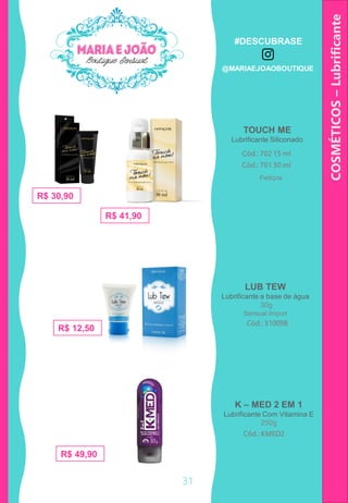 COSMÉTICOS–Lubrificante
TOUCH ME
Lubrificante Siliconado
LUB TEW
Lubrificante a base de água
30g
Cód.: 31009B
Cód.: 702 15 ml
R$ 30,90
R$ 41,90
R$ 12,50
Cód.: 701 30 ml
K – MED 2 EM 1
Lubrificante Com Vitamina E
250g
Cód.: KMED2
R$ 49,90
Feitiços
Sensual Import
31
#DESCUBRASE
@MARIAEJOAOBOUTIQUE
 