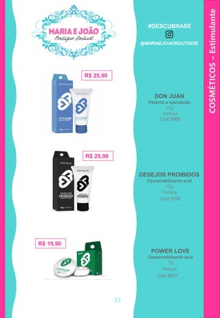 COSMÉTICOS–Estimulante
33
DON JUAN
Retarda a ejaculação
15g
Cód.:9906
R$ 25,90
R$ 25,90
R$ 19,90
DESEJOS PROIBIDOS
Dessensibilizante anal
15g
Cód.:9705
POWER LOVE
Dessensibilizante anal
7g
Cód.:9507
Feitiços
Feitiços
Feitiços
#DESCUBRASE
@MARIAEJOAOBOUTIQUE
 