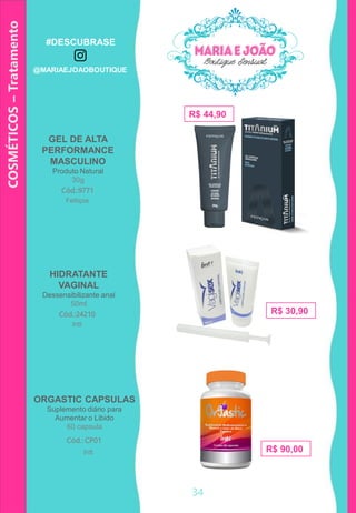 34
COSMÉTICOS–Tratamento
R$ 30,90
GEL DE ALTA
PERFORMANCE
MASCULINO
Produto Natural
30g
Cód.:9771
HIDRATANTE
VAGINAL
Dessensibilizante anal
50ml
R$ 44,90
Cód.:24210
Feitiços
Intt
ORGASTIC CAPSULAS
Suplemento diário para
Aumentar o Libido
60 capsula
Cód.: CP01
R$ 90,00Intt
#DESCUBRASE
@MARIAEJOAOBOUTIQUE
 