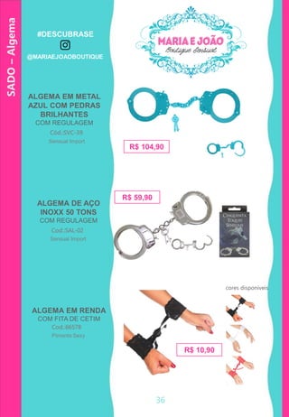 36
ALGEMA EM METAL
AZUL COM PEDRAS
BRILHANTES
COM REGULAGEM
ALGEMA DE AÇO
INOXX 50 TONS
COM REGULAGEM
Cód.:SVC-39
R$ 104,90
Cod.:SAL-02
R$ 59,90
Sensual Import
Sensual Import
SADO–Algema
cores disponíveis
ALGEMA EM RENDA
COM FITA DE CETIM
Cod.:66578
Pimenta Sexy
R$ 10,90
#DESCUBRASE
@MARIAEJOAOBOUTIQUE
 