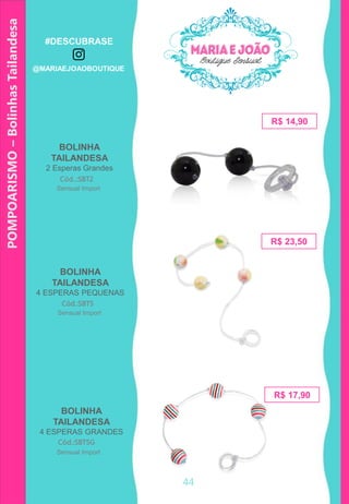 POMPOARISMO–BolinhasTailandesa
BOLINHA
TAILANDESA
2 Esperas Grandes
R$ 17,90
Cód..:SBT2
R$ 14,90
Cód.:SBT5
BOLINHA
TAILANDESA
4 ESPERAS PEQUENAS
BOLINHA
TAILANDESA
4 ESPERAS GRANDES
Cód.:SBT5G
44
Sensual Import
Sensual Import
Sensual Import
R$ 23,50
#DESCUBRASE
@MARIAEJOAOBOUTIQUE
 