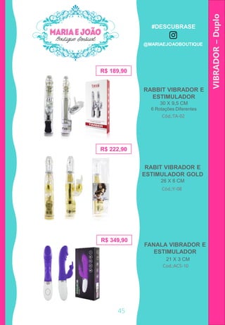 RABBIT VIBRADOR E
ESTIMULADOR
30 X 9,5 CM
6 Rotações Diferentes
VIBRADOR–Duplo
Cod.:ACS-10
Cód.:TA-02
R$ 189,90
R$ 222,90
21 X 3 CM
RABIT VIBRADOR E
ESTIMULADOR GOLD
26 X 6 CM
Cód.:Y-08
R$ 349,90
FANALA VIBRADOR E
ESTIMULADOR
45
#DESCUBRASE
@MARIAEJOAOBOUTIQUE
 