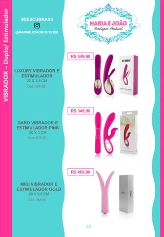 VIBRADOR–Duplo/Estimulador
LUXURY VIBRADOR E
ESTIMULADOR
22 X 3,5 CM
R$ 349,90
Cod.:ACS-01
Cód.: XM-02
R$ 549,90
R$ 469,90
MIQI VIBRADOR E
ESTIMULADOR GOLD
20 X 3,5 CM
Cód.:XM-05
DARO VIBRADOR E
ESTIMULADOR PINK
20 X 3 CM
46
#DESCUBRASE
@MARIAEJOAOBOUTIQUE
 