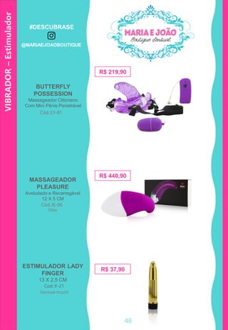 VIBRADOR–Estimulador
48
R$ 37,90
Cod.:Y-21
R$ 219,90
BUTTERFLY
POSSESSION
Massageador Clitoriano
Com Mini Pênis Penetrável
Cód.:LY-81
ESTIMULADOR LADY
FINGER
13 X 2,5 CM
R$ 440,90
MASSAGEADOR
PLEASURE
Aveludado e Recarregável
12 X 5 CM
Cód.:IE-06
Sensual Import
Dibe
48
#DESCUBRASE
@MARIAEJOAOBOUTIQUE
 
