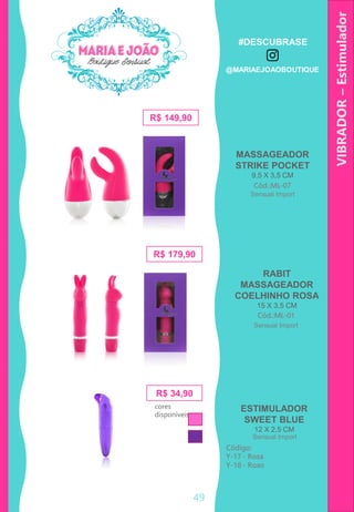 VIBRADOR–Estimulador
R$ 34,90
Código:
Y-17 - Rosa
Y-18 - Roxo
R$ 149,90
MASSAGEADOR
STRIKE POCKET
9,5 X 3,5 CM
Cód.:ML-07
ESTIMULADOR
SWEET BLUE
12 X 2,5 CM
R$ 179,90
RABIT
MASSAGEADOR
COELHINHO ROSA
15 X 3,5 CM
Cód.:ML-01
cores
disponíveis
Sensual Import
Sensual Import
Sensual Import
49
#DESCUBRASE
@MARIAEJOAOBOUTIQUE
 