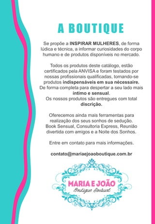 A BOUTIQUE
Se propõe a INSPIRAR MULHERES, de forma
lúdica e técnica, a informar curiosidades do corpo
humano e de produtos disponíveis no mercado.
Todos os produtos deste catálogo, estão
certificados pela ANVISA e foram testados por
nossas profissionais qualificadas, tornando-se
produtos indispensáveis em sua nécessaire.
De forma completa para despertar a seu lado mais
íntimo e sensual.
Os nossos produtos são entregues com total
discrição.
Oferecemos ainda mais ferramentas para
realização dos seus sonhos de sedução.
Book Sensual, Consultoria Express, Reunião
divertida com amigos e a Noite dos Sonhos.
Entre em contato para mais informações.
contato@mariaejoaoboutique.com.br
 
