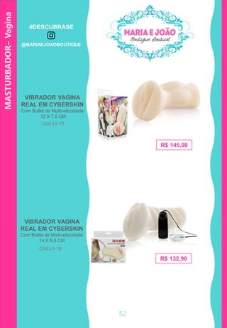 MASTURBADOR–Vagina
R$ 132,90
Cód.:LY-79
VIBRADOR VAGINA
REAL EM CYBERSKIN
Com Bullet de Multivelocidade
14 X 8,5 CM
Cód.:LY-18
R$ 145,90
VIBRADOR VAGINA
REAL EM CYBERSKIN
Com Bullet de Multivelocidade
12 X 7,5 CM
52
#DESCUBRASE
@MARIAEJOAOBOUTIQUE
 